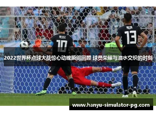2022世界杯点球大战惊心动魄瞬间回顾 球员荣耀与泪水交织的时刻