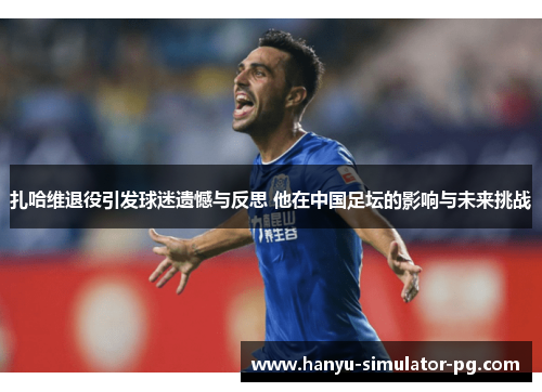 扎哈维退役引发球迷遗憾与反思 他在中国足坛的影响与未来挑战