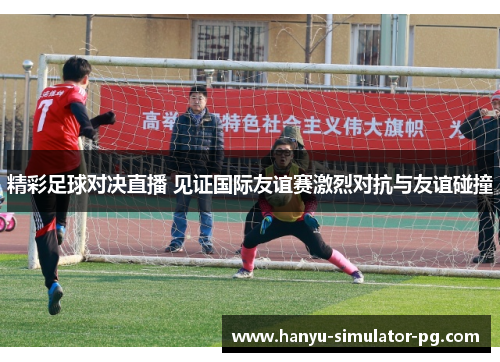 精彩足球对决直播 见证国际友谊赛激烈对抗与友谊碰撞