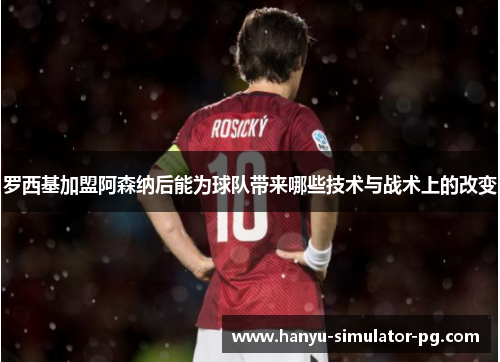 罗西基加盟阿森纳后能为球队带来哪些技术与战术上的改变