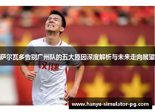 萨尔瓦多告别广州队的五大原因深度解析与未来走向展望