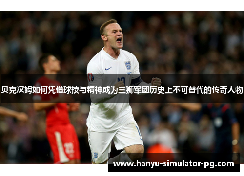 贝克汉姆如何凭借球技与精神成为三狮军团历史上不可替代的传奇人物 贝克汉姆如何凭借球技与精神成为三狮军团历史上不可替代的传奇人物