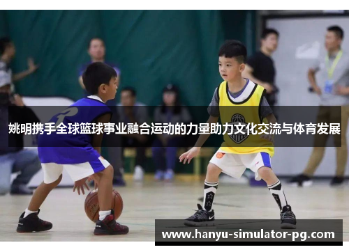 姚明携手全球篮球事业融合运动的力量助力文化交流与体育发展 姚明携手全球篮球事业融合运动的力量助力文化交流与体育发展