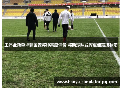 工体全新草坪获国安将帅高度评价 将助球队发挥更佳竞技状态 工体全新草坪获国安将帅高度评价 将助球队发挥更佳竞技状态