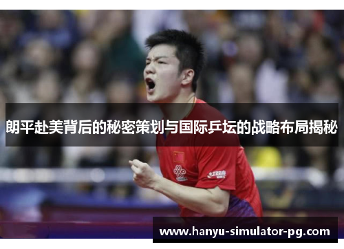 朗平赴美背后的秘密策划与国际乒坛的战略布局揭秘