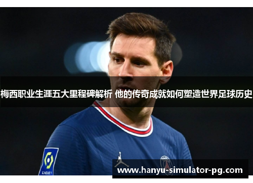 梅西职业生涯五大里程碑解析 他的传奇成就如何塑造世界足球历史