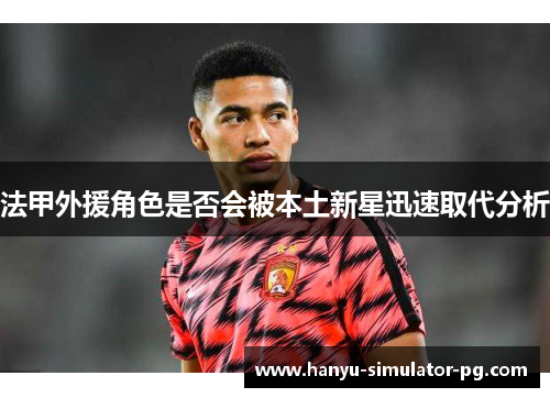 法甲外援角色是否会被本土新星迅速取代分析