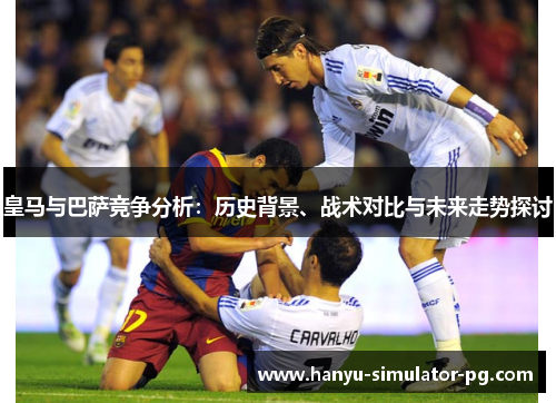 皇马与巴萨竞争分析：历史背景、战术对比与未来走势探讨