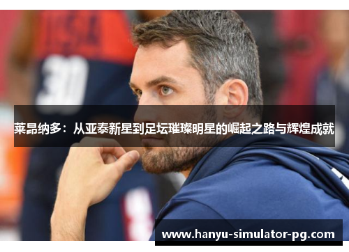 莱昂纳多：从亚泰新星到足坛璀璨明星的崛起之路与辉煌成就