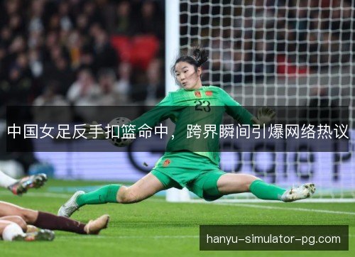 中国女足反手扣篮命中,跨界瞬间引爆网络热议 中国女足反手扣篮命中,跨界瞬间引爆网络热议